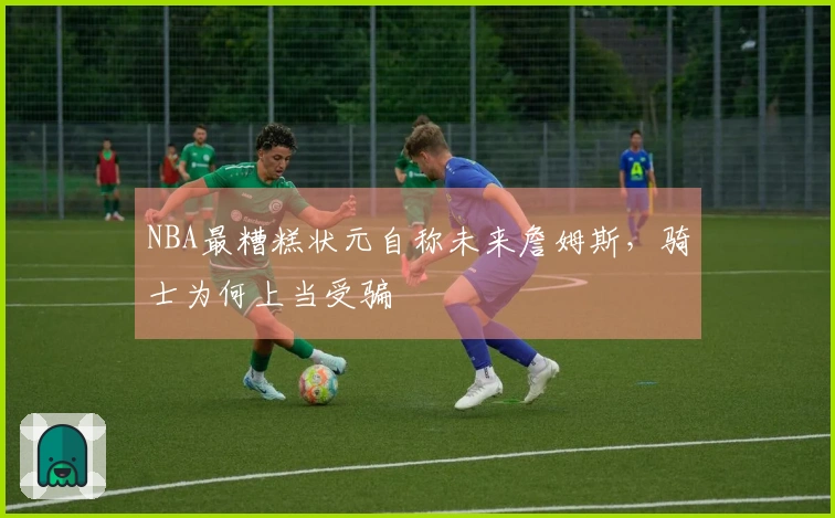 NBA最糟糕状元自称未来詹姆斯，骑士为何上当受骗