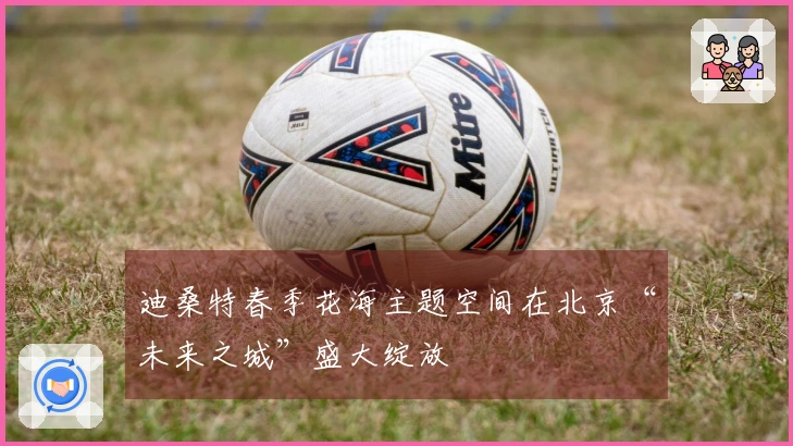 迪桑特春季花海主题空间在北京“未来之城”盛大绽放