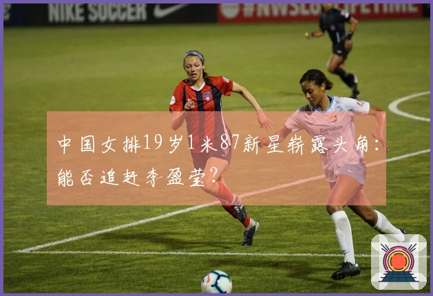 中国女排19岁1米87新星崭露头角：能否追赶李盈莹？