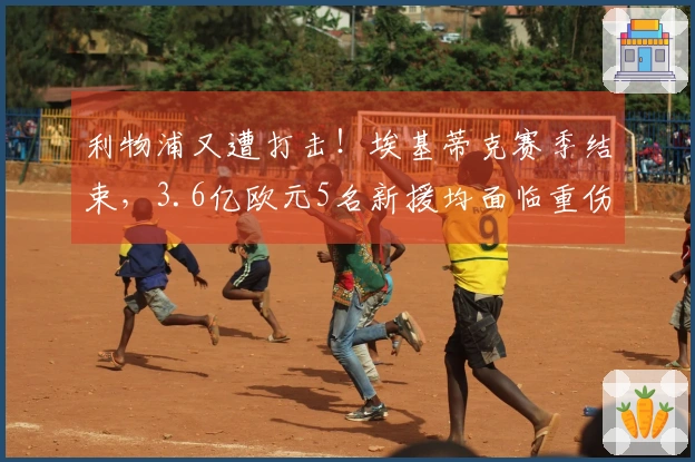 利物浦又遭打击！埃基蒂克赛季结束，3.6亿欧元5名新援均面临重伤困扰