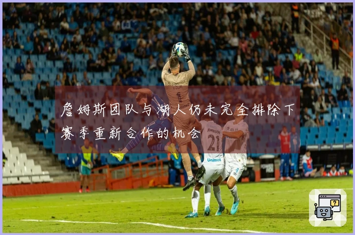 詹姆斯团队与湖人仍未完全排除下赛季重新合作的机会