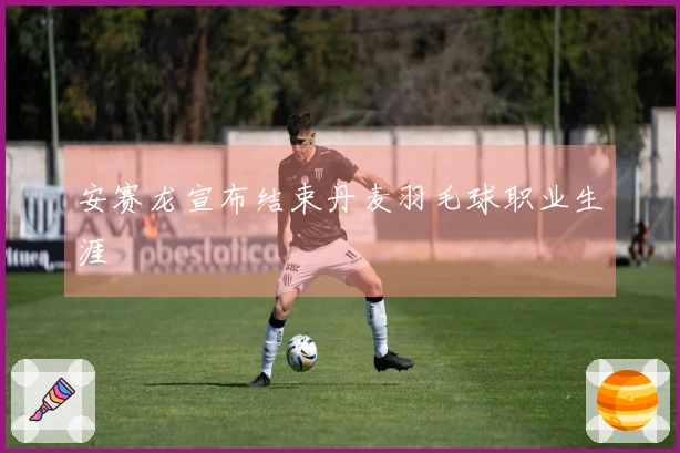 安赛龙宣布结束丹麦羽毛球职业生涯