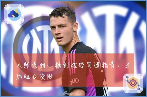 大师失利，杨钊煊怒骂遭指责，王炸组合溃败