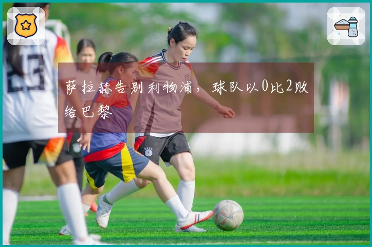 萨拉赫告别利物浦，球队以0比2败给巴黎