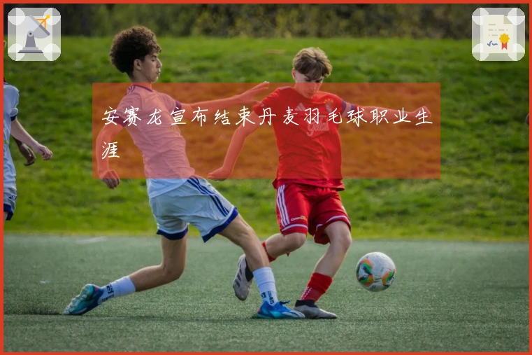 安赛龙宣布结束丹麦羽毛球职业生涯