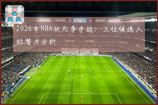 2026年NBA状元争夺战：三位候选人的潜力分析