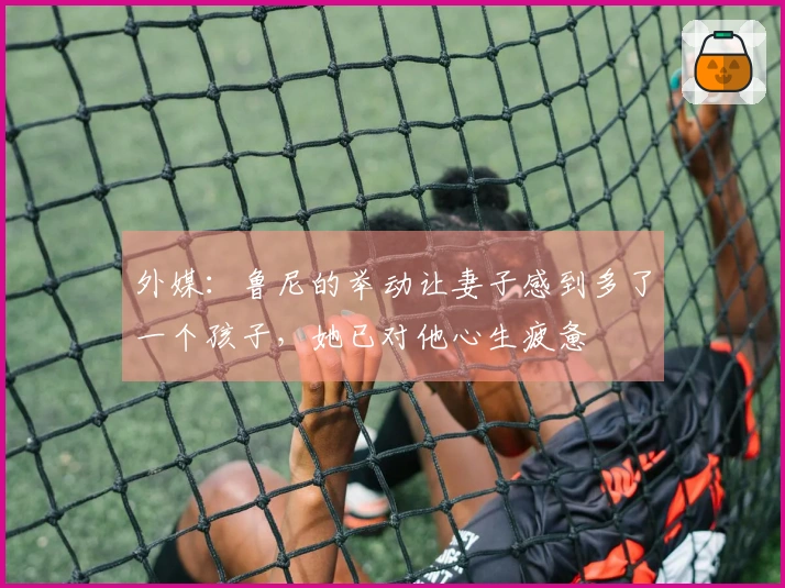 外媒：鲁尼的举动让妻子感到多了一个孩子，她已对他心生疲惫