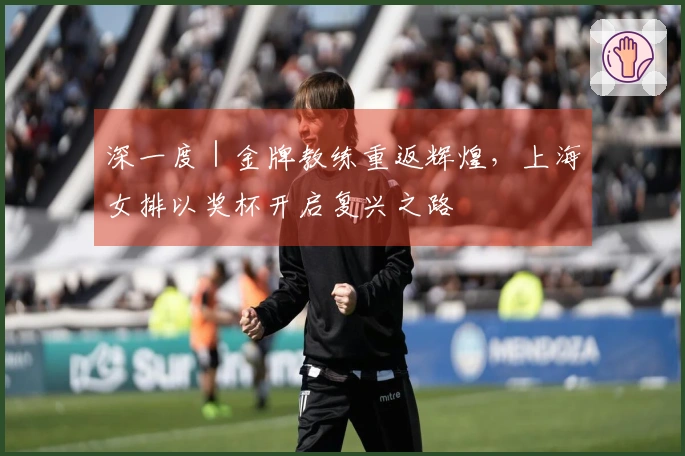 深一度｜金牌教练重返辉煌，上海女排以奖杯开启复兴之路
