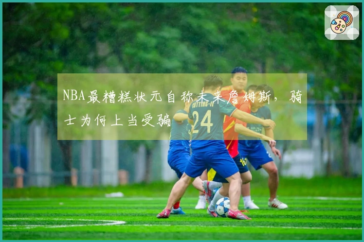 NBA最糟糕状元自称未来詹姆斯，骑士为何上当受骗