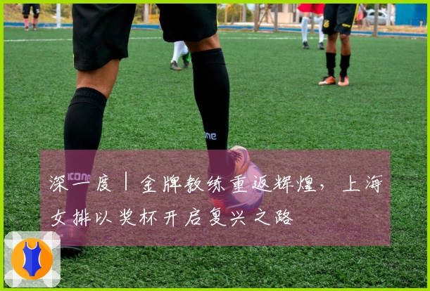 深一度｜金牌教练重返辉煌，上海女排以奖杯开启复兴之路