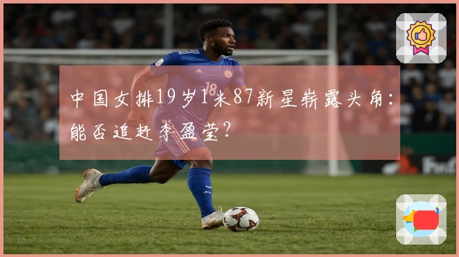 中国女排19岁1米87新星崭露头角：能否追赶李盈莹？