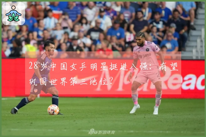 28岁中国女乒明星挺进八强：有望巩固世界第三地位？